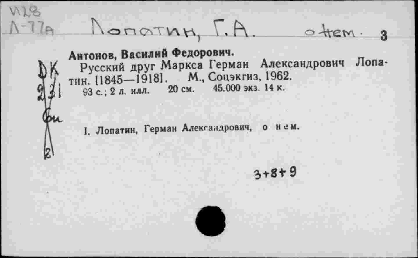 ﻿А-Т7Р, N огчсатуччА) Г. Р\.
Антонов, Василий Федорович.
К У Русский друг Маркса Герман Александрович ТУ тин. 11845—1918].	М., Соцэкгиз, 1962.
93 с.; 2 л. илл. 20 см. 45.000 экз. 14 к.
I. Лопатин, Герман Александрович, о нем.
3-г8*9